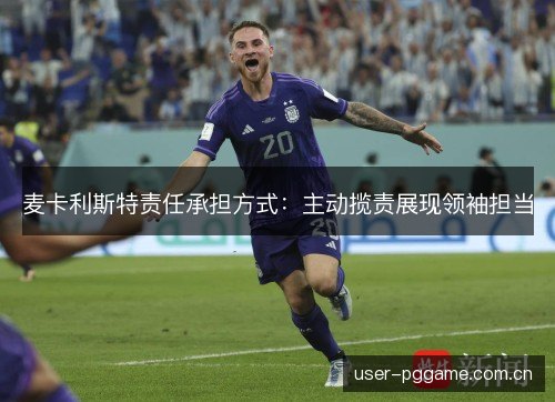 麦卡利斯特责任承担方式:主动揽责展现领袖担当 麦卡利斯特责任承担方式:主动揽责展现领袖担当